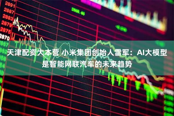 天津配资大本营 小米集团创始人雷军：AI大模型是智能网联汽车的未来趋势