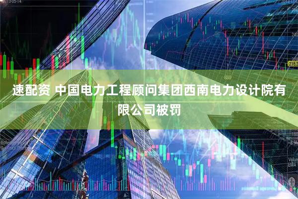 速配资 中国电力工程顾问集团西南电力设计院有限公司被罚